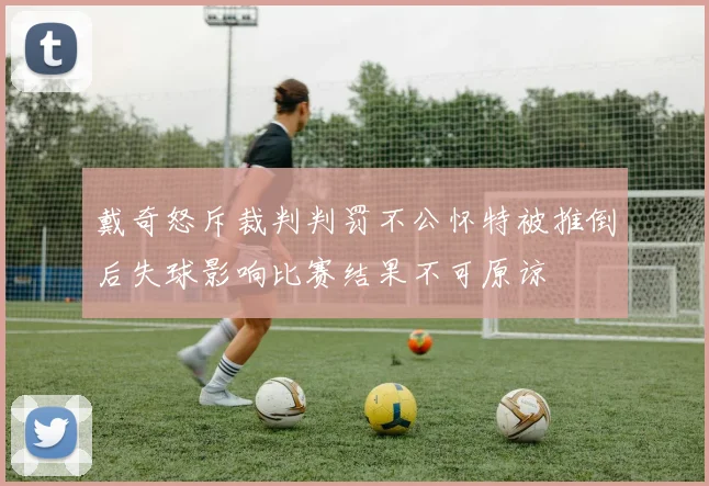 戴奇怒斥裁判判罚不公怀特被推倒后失球影响比赛结果不可原谅
