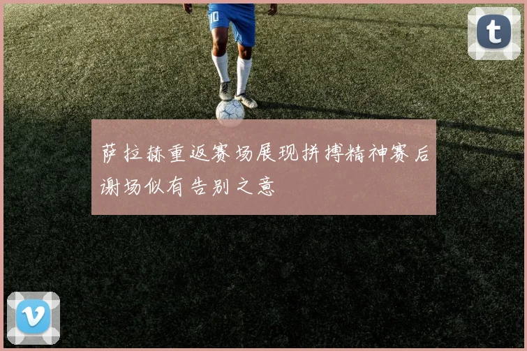 萨拉赫重返赛场展现拼搏精神赛后谢场似有告别之意