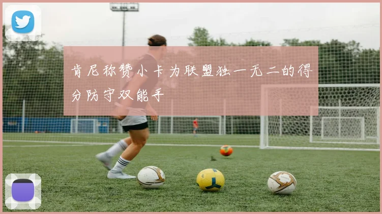 肯尼称赞小卡为联盟独一无二的得分防守双能手