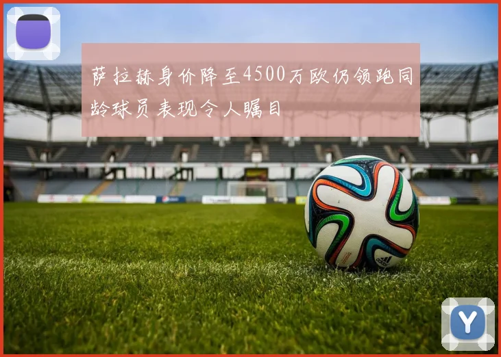 萨拉赫身价降至4500万欧仍领跑同龄球员表现令人瞩目