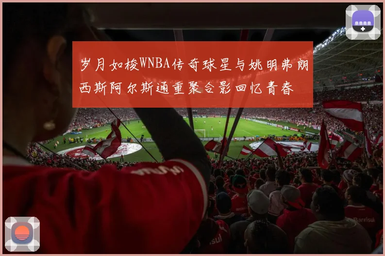 岁月如梭WNBA传奇球星与姚明弗朗西斯阿尔斯通重聚合影回忆青春