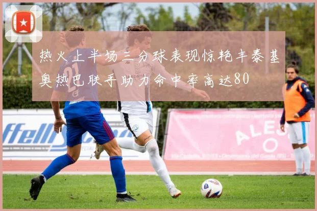 热火上半场三分球表现惊艳丰泰基奥热巴联手助力命中率高达80