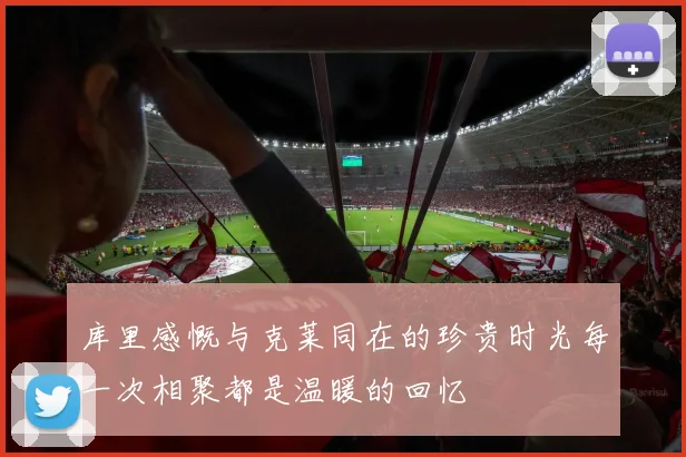库里感慨与克莱同在的珍贵时光每一次相聚都是温暖的回忆
