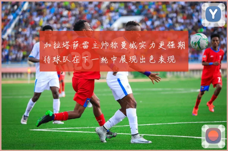 加拉塔萨雷主帅称曼城实力更强期待球队在下一轮中展现出色表现