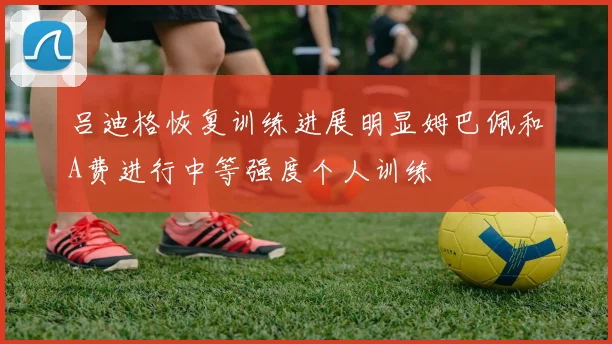 吕迪格恢复训练进展明显姆巴佩和A费进行中等强度个人训练