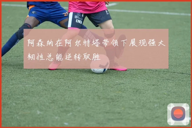 阿森纳在阿尔特塔带领下展现强大韧性总能逆转取胜