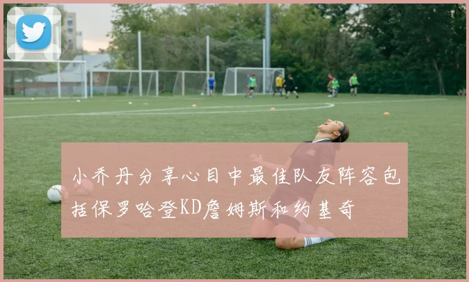 小乔丹分享心目中最佳队友阵容包括保罗哈登KD詹姆斯和约基奇