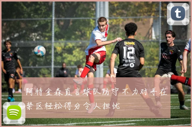 阿特金森直言球队防守不力对手在禁区轻松得分令人担忧