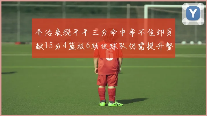 乔治表现平平三分命中率不佳却贡献15分4篮板6助攻球队仍需提升整体状态