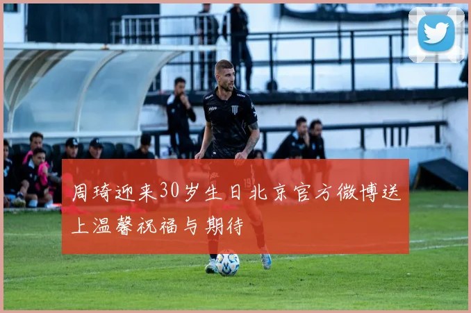 周琦迎来30岁生日北京官方微博送上温馨祝福与期待