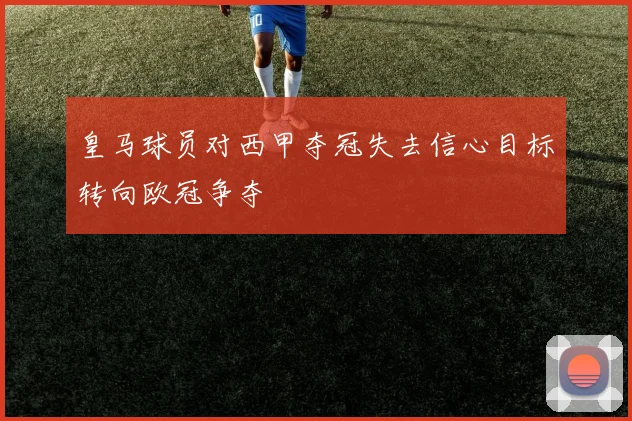 皇马球员对西甲夺冠失去信心目标转向欧冠争夺