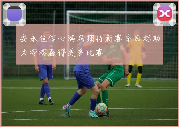 安永佳信心满满期待新赛季目标助力海港赢得更多比赛