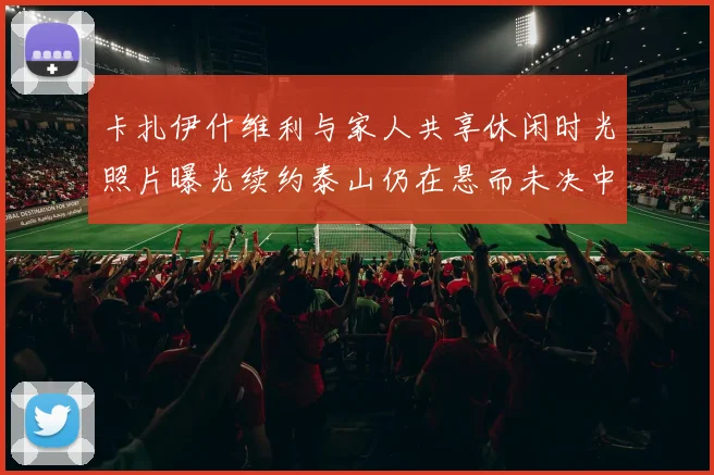 卡扎伊什维利与家人共享休闲时光照片曝光续约泰山仍在悬而未决中