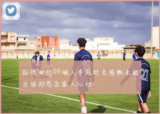 孙悦回忆09湖人夺冠时光感慨未能出场却思念家人心切