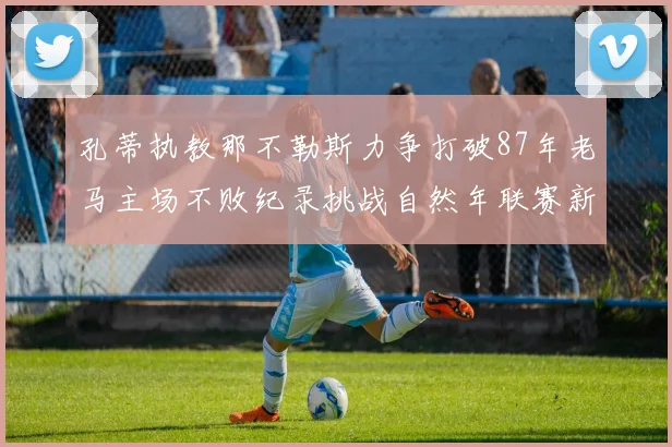 孔蒂执教那不勒斯力争打破87年老马主场不败纪录挑战自然年联赛新高