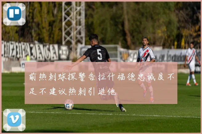 前热刺球探警告拉什福德忠诚度不足不建议热刺引进他