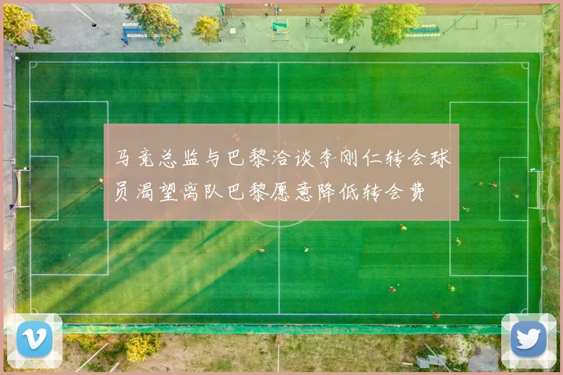 马竞总监与巴黎洽谈李刚仁转会球员渴望离队巴黎愿意降低转会费