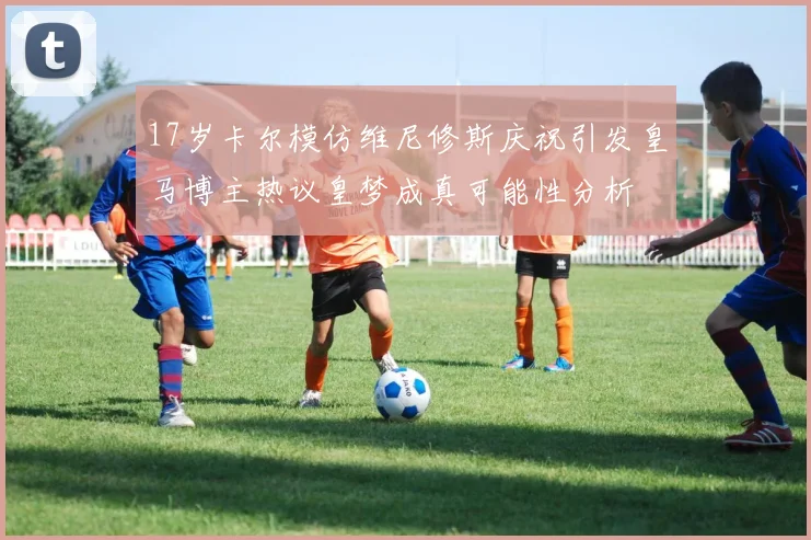 17岁卡尔模仿维尼修斯庆祝引发皇马博主热议皇梦成真可能性分析