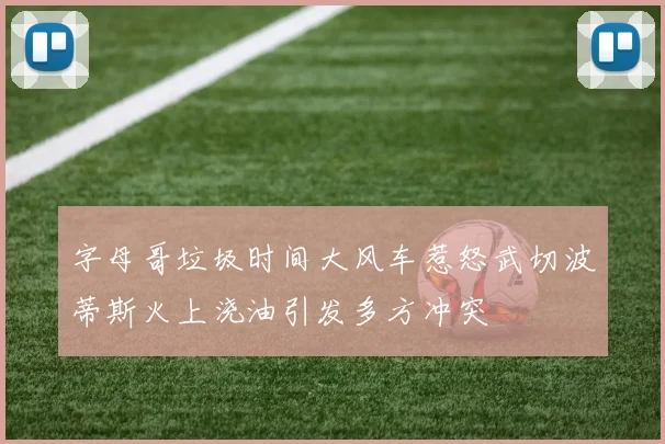 字母哥垃圾时间大风车惹怒武切波蒂斯火上浇油引发多方冲突