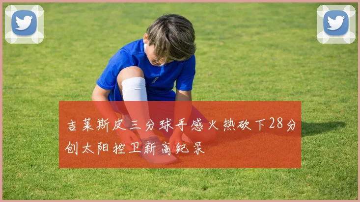 吉莱斯皮三分球手感火热砍下28分创太阳控卫新高纪录