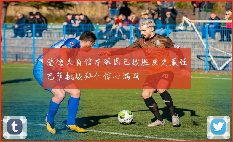 潘德夫自信夺冠因已战胜历史最强巴萨挑战拜仁信心满满
