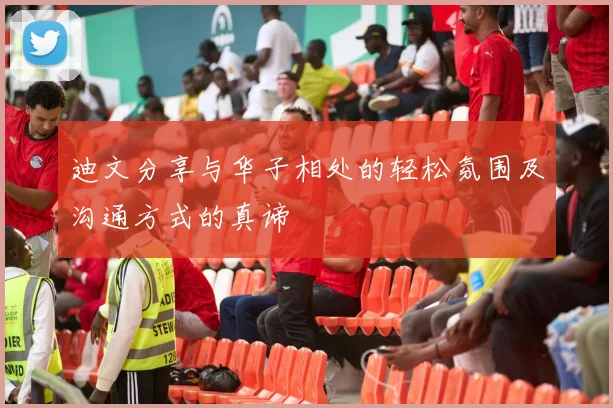 迪文分享与华子相处的轻松氛围及沟通方式的真谛