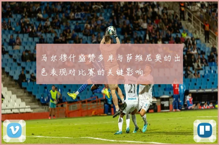 马尔穆什盛赞多库与萨维尼奥的出色表现对比赛的关键影响